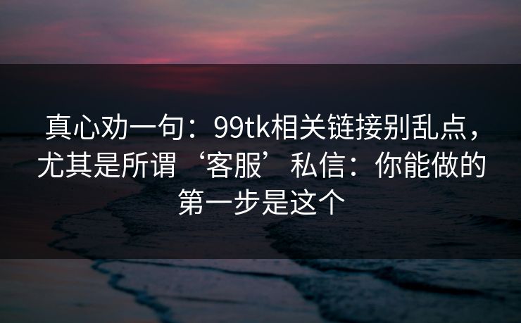 真心劝一句:99tk相关链接别乱点,尤其是所谓‘客服’私信:你能做的第一步是这个 真心劝一句:99tk相关链接别乱点,尤其是所谓‘客服’私信:你能做的第一步是这个
