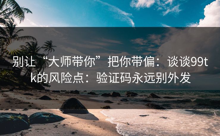 别让“大师带你”把你带偏：谈谈99tk的风险点：验证码永远别外发