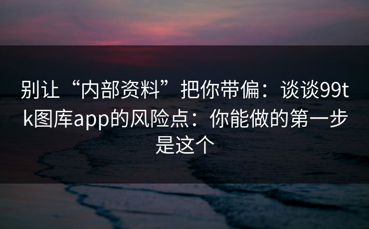 别让“内部资料”把你带偏：谈谈99tk图库app的风险点：你能做的第一步是这个