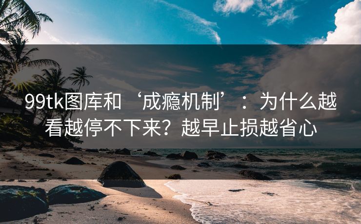 99tk图库和‘成瘾机制’：为什么越看越停不下来？越早止损越省心