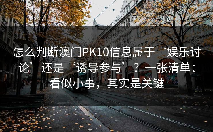 怎么判断澳门PK10信息属于‘娱乐讨论’还是‘诱导参与’？一张清单：看似小事，其实是关键