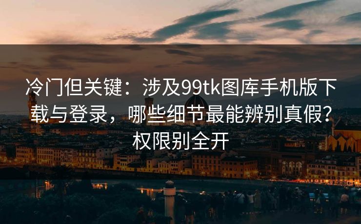 冷门但关键：涉及99tk图库手机版下载与登录，哪些细节最能辨别真假？权限别全开