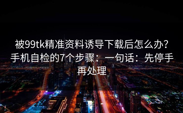 被99tk精准资料诱导下载后怎么办？手机自检的7个步骤：一句话：先停手再处理