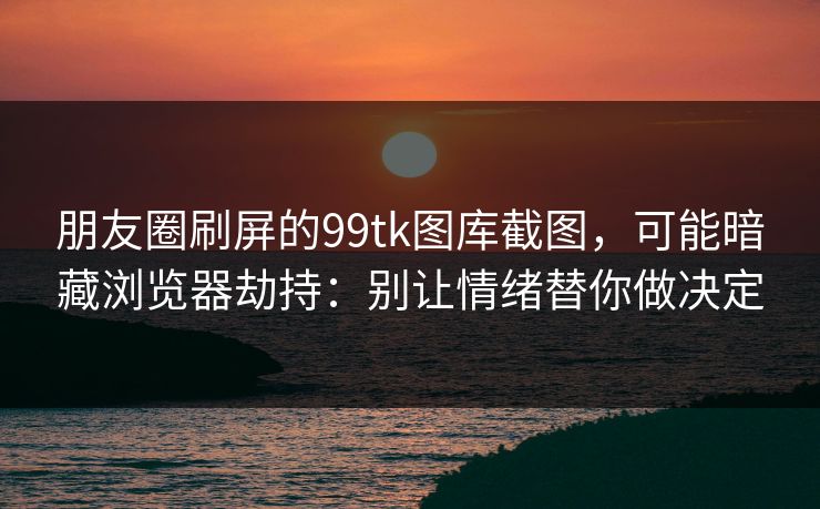 朋友圈刷屏的99tk图库截图，可能暗藏浏览器劫持：别让情绪替你做决定