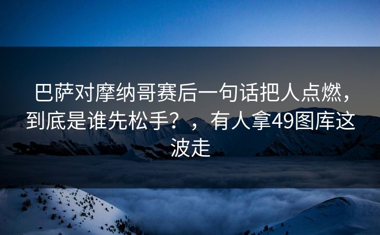 巴萨对摩纳哥赛后一句话把人点燃,到底是谁先松手?,有人拿49图库这波走 巴萨对摩纳哥赛后一句话把人点燃,到底是谁先松手?,有人拿49图库这波走