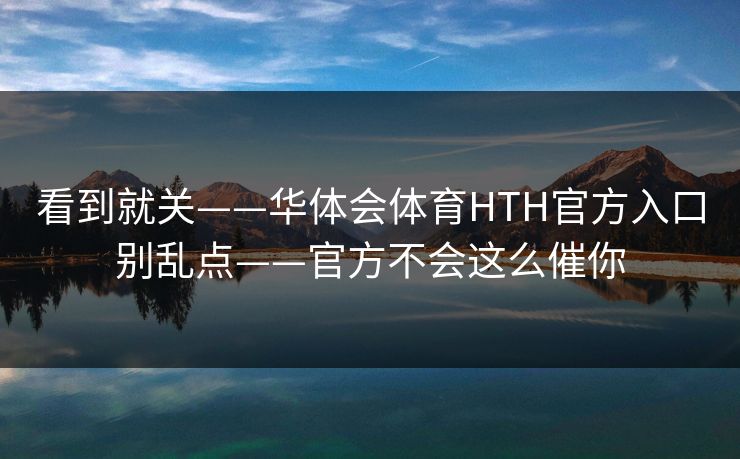 看到就关——华体会体育HTH官方入口别乱点——官方不会这么催你 看到就关——华体会体育HTH官方入口别乱点——官方不会这么催你