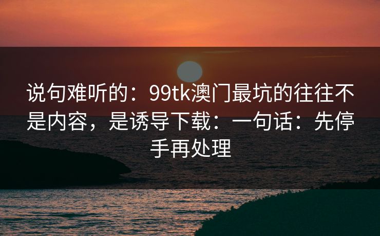 说句难听的:99tk澳门最坑的往往不是内容,是诱导下载:一句话:先停手再处理 说句难听的:99tk澳门最坑的往往不是内容,是诱导下载:一句话:先停手再处理